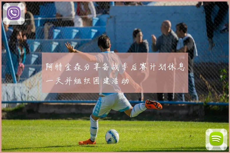 阿特金森分享备战季后赛计划休息一天并组织团建活动