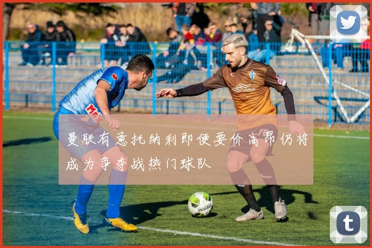 曼联有意托纳利即便要价高昂仍将成为争夺战热门球队