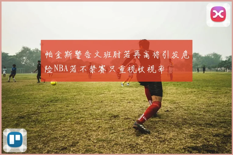 帕金斯警告文班肘若再高将引发危险NBA若不禁赛只重视收视率