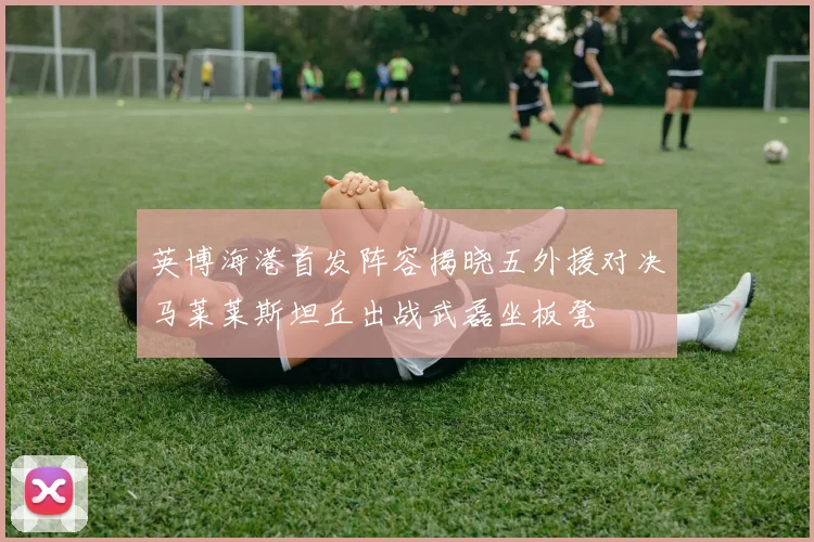 英博海港首发阵容揭晓五外援对决马莱莱斯坦丘出战武磊坐板凳