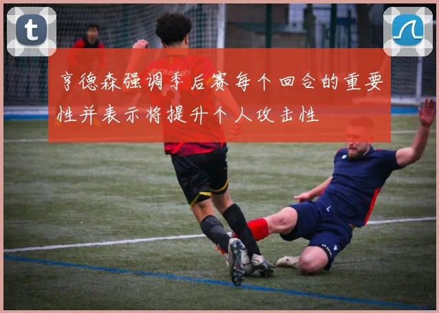 亨德森强调季后赛每个回合的重要性并表示将提升个人攻击性