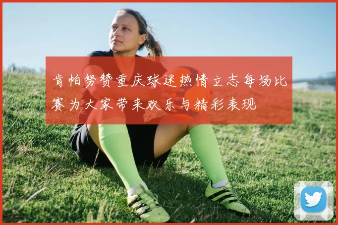 肯帕努赞重庆球迷热情立志每场比赛为大家带来欢乐与精彩表现
