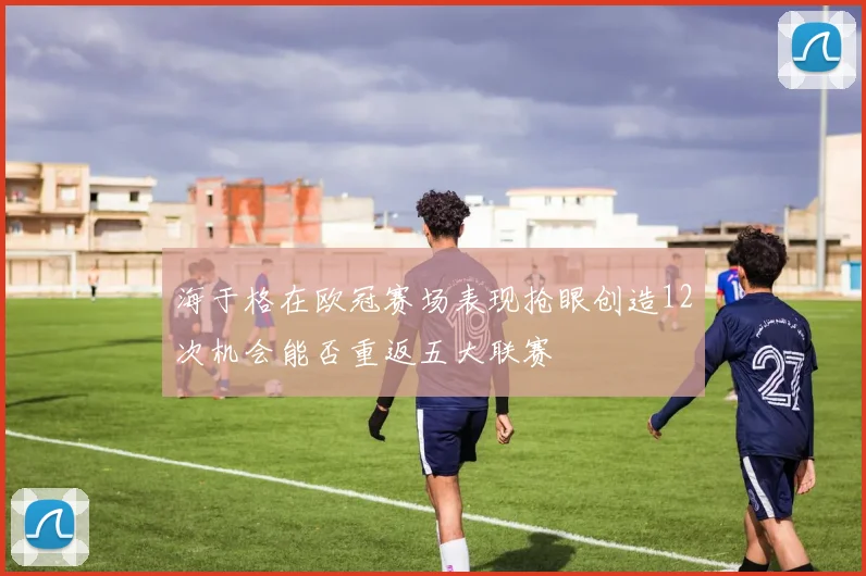 海于格在欧冠赛场表现抢眼创造12次机会能否重返五大联赛