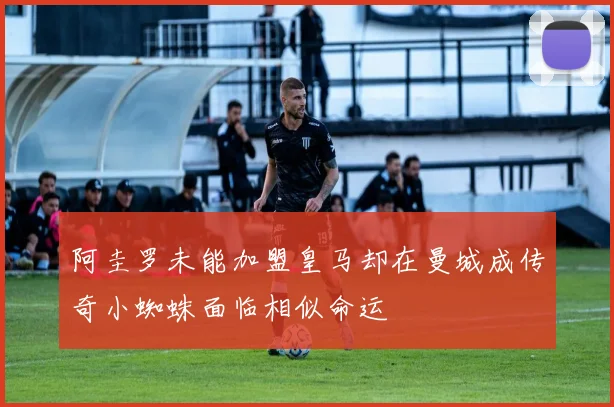 阿圭罗未能加盟皇马却在曼城成传奇小蜘蛛面临相似命运