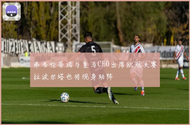 弗洛伦蒂诺与皇马CEO出席欧冠决赛拉波尔塔也将现身助阵