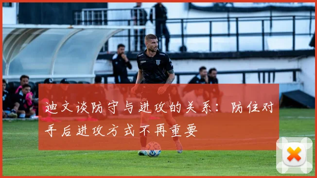 迪文谈防守与进攻的关系：防住对手后进攻方式不再重要