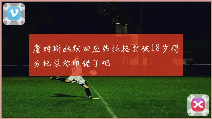 詹姆斯幽默回应弗拉格打破18岁得分纪录称印错了吧