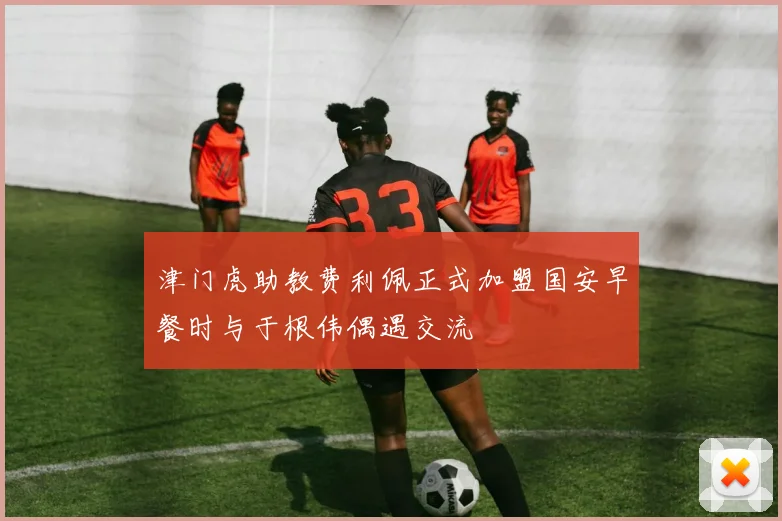 津门虎助教费利佩正式加盟国安早餐时与于根伟偶遇交流