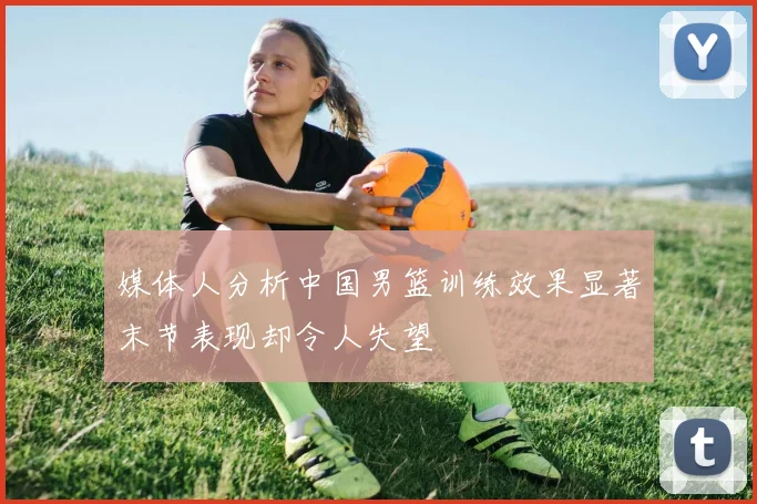 媒体人分析中国男篮训练效果显著末节表现却令人失望