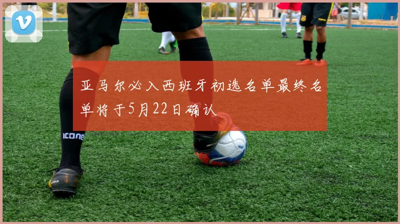 亚马尔必入西班牙初选名单最终名单将于5月22日确认