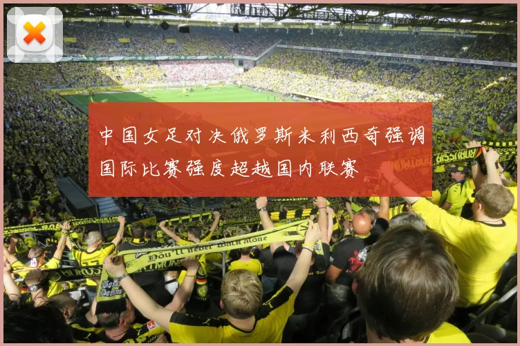 中国女足对决俄罗斯米利西奇强调国际比赛强度超越国内联赛