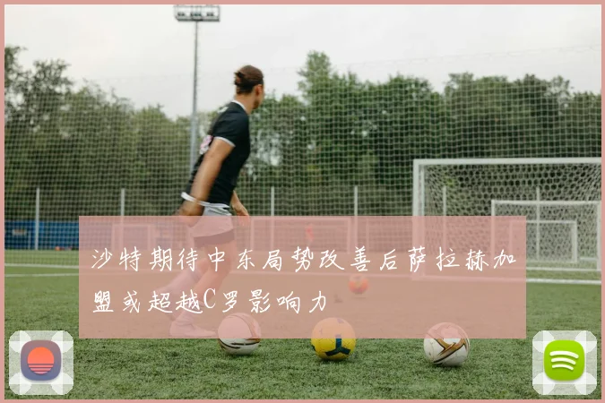 沙特期待中东局势改善后萨拉赫加盟或超越C罗影响力