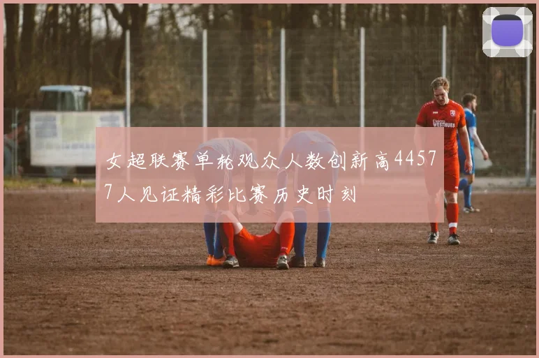 女超联赛单轮观众人数创新高44577人见证精彩比赛历史时刻