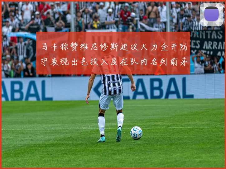 马卡称赞维尼修斯进攻火力全开防守表现出色投入度在队内名列前茅
